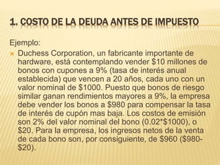 1. COSTO DE LA DEUDA ANTES DE IMPUESTO
Ejemplo:
 Duchess Corporation, un fabricante importante de
hardware, está contemplando vender $10 millones de
bonos con cupones a 9% (tasa de interés anual
establecida) que vencen a 20 años, cada uno con un
valor nominal de $1000. Puesto que bonos de riesgo
similar ganan rendimientos mayores a 9%, la empresa
debe vender los bonos a $980 para compensar la tasa
de interés de cupón mas baja. Los costos de emisión
son 2% del valor nominal del bono (0.02*$1000), o
$20. Para la empresa, los ingresos netos de la venta
de cada bono son, por consiguiente, de $960 ($980-
$20).
 