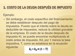 1. COSTO DE LA DEUDA DESPUÉS DE IMPUESTO
Ejemplo:
 Sin embargo, el costo especifico del financiamiento
se debe establecer después del pago de
impuestos. Puesto que el interés sobre la deuda es
deducible de impuestos, reduce la utilidad gravable
de la empresa. El costo de la deuda después de
impuesto Ki, se puede encontrar multiplicando el
costo antes de impuesto, Kd, por 1 menos la tasa
impositiva, T, como se establece en la ecuación
siguiente:
 