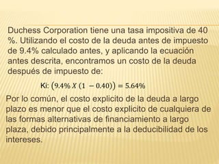 Duchess Corporation tiene una tasa impositiva de 40
%. Utilizando el costo de la deuda antes de impuesto
de 9.4% calculado antes, y aplicando la ecuación
antes descrita, encontramos un costo de la deuda
después de impuesto de:
Ki: 9.4% 𝑋 1 − 0.40 = 5.64%
Por lo común, el costo explicito de la deuda a largo
plazo es menor que el costo explicito de cualquiera de
las formas alternativas de financiamiento a largo
plaza, debido principalmente a la deducibilidad de los
intereses.
 