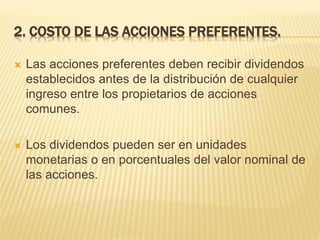 2. COSTO DE LAS ACCIONES PREFERENTES.
 Las acciones preferentes deben recibir dividendos
establecidos antes de la distribución de cualquier
ingreso entre los propietarios de acciones
comunes.
 Los dividendos pueden ser en unidades
monetarias o en porcentuales del valor nominal de
las acciones.
 