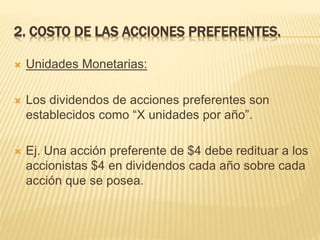 2. COSTO DE LAS ACCIONES PREFERENTES.
 Unidades Monetarias:
 Los dividendos de acciones preferentes son
establecidos como “X unidades por año”.
 Ej. Una acción preferente de $4 debe redituar a los
accionistas $4 en dividendos cada año sobre cada
acción que se posea.
 