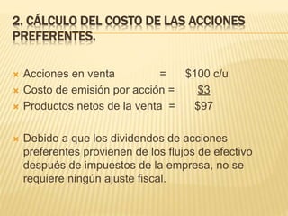 2. CÁLCULO DEL COSTO DE LAS ACCIONES
PREFERENTES.
 Acciones en venta = $100 c/u
 Costo de emisión por acción = $3
 Productos netos de la venta = $97
 Debido a que los dividendos de acciones
preferentes provienen de los flujos de efectivo
después de impuestos de la empresa, no se
requiere ningún ajuste fiscal.
 