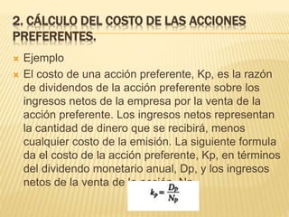 2. CÁLCULO DEL COSTO DE LAS ACCIONES
PREFERENTES.
 Ejemplo
 El costo de una acción preferente, Kp, es la razón
de dividendos de la acción preferente sobre los
ingresos netos de la empresa por la venta de la
acción preferente. Los ingresos netos representan
la cantidad de dinero que se recibirá, menos
cualquier costo de la emisión. La siguiente formula
da el costo de la acción preferente, Kp, en términos
del dividendo monetario anual, Dp, y los ingresos
netos de la venta de la acción, Np.
 