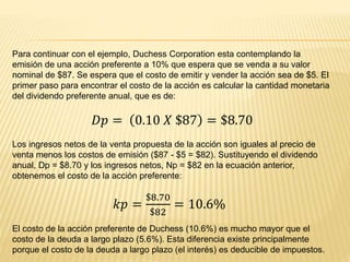 Para continuar con el ejemplo, Duchess Corporation esta contemplando la
emisión de una acción preferente a 10% que espera que se venda a su valor
nominal de $87. Se espera que el costo de emitir y vender la acción sea de $5. El
primer paso para encontrar el costo de la acción es calcular la cantidad monetaria
del dividendo preferente anual, que es de:
𝐷𝑝 = 0.10 𝑋 $87 = $8.70
Los ingresos netos de la venta propuesta de la acción son iguales al precio de
venta menos los costos de emisión ($87 - $5 = $82). Sustituyendo el dividendo
anual, Dp = $8.70 y los ingresos netos, Np = $82 en la ecuación anterior,
obtenemos el costo de la acción preferente:
𝑘𝑝 =
$8.70
$82
= 10.6%
El costo de la acción preferente de Duchess (10.6%) es mucho mayor que el
costo de la deuda a largo plazo (5.6%). Esta diferencia existe principalmente
porque el costo de la deuda a largo plazo (el interés) es deducible de impuestos.
 