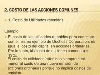 2. COSTO DE LAS ACCIONES COMUNES..........
 1. Costo de Utilidades retenidas
Ejemplo
 El costo de las utilidades retenidas para continuar
con el mismo ejemplo de Duchess Corporation, es
igual al costo del capital en acciones ordinarias.
Por lo tanto, kf (costo de acciones comunes) =
13%.
El costo de utilidades retenidas siempre será
menor al costo de una nueva emisión de
acciones ordinarias porque no implica costos de
emisión.
 