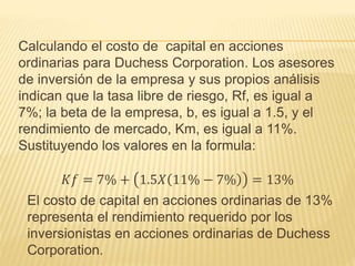Calculando el costo de capital en acciones
ordinarias para Duchess Corporation. Los asesores
de inversión de la empresa y sus propios análisis
indican que la tasa libre de riesgo, Rf, es igual a
7%; la beta de la empresa, b, es igual a 1.5, y el
rendimiento de mercado, Km, es igual a 11%.
Sustituyendo los valores en la formula:
𝐾𝑓 = 7% + 1.5𝑋 11% − 7% = 13%
El costo de capital en acciones ordinarias de 13%
representa el rendimiento requerido por los
inversionistas en acciones ordinarias de Duchess
Corporation.
 