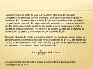 Para determinar el costo de una nueva acción ordinaria, Kn, Duches
Corporation ha estimado que en promedio, las nuevas acciones se pueden
vender en $47. La rebaja de precio de $3 por acción se debe a la naturaleza
competitiva del mercado. Un segundo costo asociado con una nueva emisión
son los costos de emisión de $2.50 por acción que se pagaría para emitir y
vender las nuevas acciones. Por lo tanto, se espera que los costos totales de
disminución de precio y emisión por acción sean de $5.50.
Teniendo el costo de precio y emisión de $5.50 por acción del precio actual de
$50 por acción, obtenemos ingresos netos esperados de $44.50 por acción (50
– 5.50). Si sustituimos D1 = $4; Nn = $44.50, y g =5% en la siguiente ecuación
tendremos el costo de una nueva acción ordinaria:
𝐾𝑛 =
$4
$44.50
+ 0.05 = 14%
De esta manera el precio de la nueva acción ordinaria para Duchess
Corporation es de 14%
 