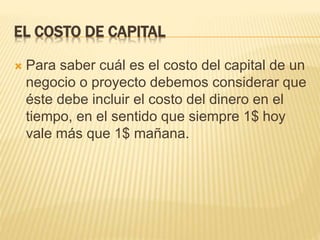 EL COSTO DE CAPITAL
 Para saber cuál es el costo del capital de un
negocio o proyecto debemos considerar que
éste debe incluir el costo del dinero en el
tiempo, en el sentido que siempre 1$ hoy
vale más que 1$ mañana.
 