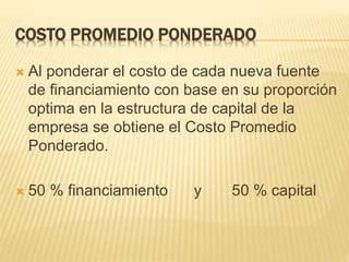 COSTO PROMEDIO PONDERADO
 Al ponderar el costo de cada nueva fuente
de financiamiento con base en su proporción
optima en la estructura de capital de la
empresa se obtiene el Costo Promedio
Ponderado.
 50 % financiamiento y 50 % capital
 