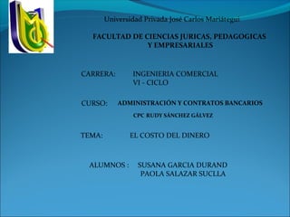 Universidad Privada José Carlos Mariátegui
 
FACULTAD DE CIENCIAS JURICAS, PEDAGOGICAS 
Y EMPRESARIALES
ADMINISTRACIÓN Y CONTRATOS BANCARIOS
CPC RUDY SÁNCHEZ GÁLVEZ
EL COSTO DEL DINERO
ALUMNOS : SUSANA GARCIA DURAND
PAOLA SALAZAR SUCLLA
CURSO:
TEMA:
CARRERA: INGENIERIA COMERCIAL
VI - CICLO
 