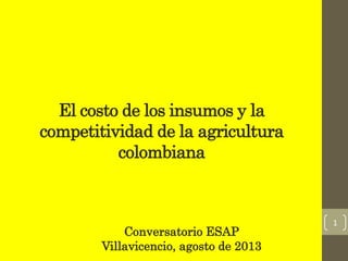 El costo de los insumos y la
competitividad de la agricultura
colombiana
Conversatorio ESAP
Villavicencio, agosto de 2013
1
 