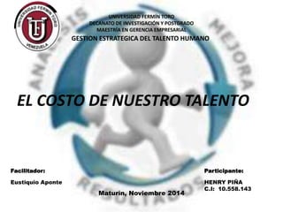 UNIVERSIDAD FERMÍN TORO 
DECANATO DE INVESTIGACIÓN Y POSTGRADO 
MAESTRÍA EN GERENCIA EMPRESARIAL 
GESTION ESTRATEGICA DEL TALENTO HUMANO 
EL COSTO DE NUESTRO TALENTO 
Facilitador: Participante: 
Eustiquio Aponte HENRY PIÑA 
C.I: 10.558.143 
Maturín, Noviembre 2014 
 