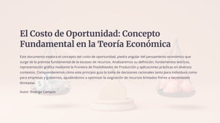 El Costo de Oportunidad: Concepto
Fundamental en la Teoría Económica
Este documento explora el concepto del costo de oportunidad, piedra angular del pensamiento económico que
surge de la premisa fundamental de la escasez de recursos. Analizaremos su definición, fundamentos teóricos,
representación gráfica mediante la Frontera de Posibilidades de Producción y aplicaciones prácticas en diversos
contextos. Comprenderemos cómo este principio guía la toma de decisiones racionales tanto para individuos como
para empresas y gobiernos, ayudándonos a optimizar la asignación de recursos limitados frente a necesidades
ilimitadas.
Autor: Rodrigo Campos
 