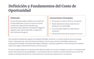 Definición y Fundamentos del Costo de
Oportunidad
Definición
El costo de oportunidad se define como el valor de
la mejor alternativa a la que se renuncia al tomar
una decisión. Representa el beneficio que
podríamos haber obtenido si hubiéramos elegido la
segunda mejor opción disponible, en lugar de la
que finalmente escogimos.
Características Principales
No siempre se mide en términos monetarios
Puede representar tiempo, experiencias o
beneficios no cuantificables
Es un concepto implícito en toda decisión
económica
Deriva directamente de la escasez de recursos
Este concepto fundamental surge de una realidad ineludible: vivimos en un mundo donde los recursos (tiempo,
dinero, materias primas, mano de obra) son limitados, mientras que nuestras necesidades y deseos son
prácticamente ilimitados. Esta disparidad obliga a individuos, empresas y gobiernos a tomar decisiones constantes
sobre cómo asignar eficientemente estos recursos escasos.
El costo de oportunidad nos recuerda que toda elección implica una renuncia. Al elegir una opción, automáticamente
estamos descartando otras posibilidades. La cuantificación de ese "sacrificio" es precisamente lo que nos permite
evaluar la verdadera dimensión de nuestras decisiones económicas y determinar si son óptimas.
 