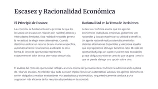 Escasez y Racionalidad Económica
El Principio de Escasez
La economía se fundamenta en la premisa de que los
recursos son escasos en relación con nuestros deseos y
necesidades ilimitados. Esta realidad ineludible genera
la necesidad de elegir entre alternativas. Cuando
decidimos utilizar un recurso de una manera específica,
automáticamente renunciamos a utilizarlo de otra
forma. El costo de oportunidad representa
exactamente el valor de esa alternativa descartada.
Racionalidad en la Toma de Decisiones
La teoría económica asume que los agentes
económicos (individuos, empresas, gobiernos) son
racionales y buscan maximizar su utilidad o beneficio.
Un agente racional evalúa sistemáticamente las
distintas alternativas disponibles y selecciona aquella
que le proporcione el mayor beneficio neto. El costo de
oportunidad juega un papel crucial en esta evaluación,
ya que obliga a considerar tanto lo que se gana como lo
que se pierde al elegir una opción sobre otra.
El análisis del costo de oportunidad refleja la esencia misma del pensamiento económico: la administración óptima
de recursos escasos. Al entender que cada decisión implica renunciar a alternativas valiosas, los agentes económicos
se ven obligados a realizar evaluaciones más cuidadosas y sistemáticas, lo que teóricamente conduce a una
asignación más eficiente de los recursos disponibles en la sociedad.
 