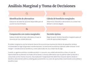 Análisis Marginal y Toma de Decisiones
Identificación de alternativas
Evaluación de todas las opciones disponibles para el
uso de recursos limitados.
Cálculo de beneficios marginales
Determinar el beneficio adicional de una unidad más
del bien o servicio elegido.
Comparación con costos marginales
Evaluar el valor de la mejor alternativa a la que se
renuncia por esa unidad adicional.
Decisión óptima
Elegir la opción donde el beneficio marginal supera al
costo de oportunidad marginal.
El análisis marginal es una herramienta clave en la economía que examina los efectos de pequeños cambios
incrementales en lugar de grandes transformaciones. Las decisiones económicas óptimas suelen tomarse "en el
margen", considerando los beneficios y costos adicionales de una unidad más de algo.
Cuando un agente económico considera producir o consumir una unidad adicional de un bien, el costo de
oportunidad de esa decisión es el valor de los bienes o servicios alternativos que se podrían haber producido o
consumido con los mismos recursos. Esta evaluación marginal permite determinar el punto óptimo donde el
beneficio adicional de la última unidad iguala exactamente a su costo de oportunidad, maximizando así la utilidad o
beneficio total.
 