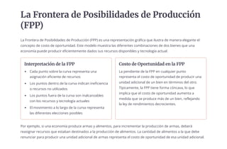 La Frontera de Posibilidades de Producción
(FPP)
La Frontera de Posibilidades de Producción (FPP) es una representación gráfica que ilustra de manera elegante el
concepto de costo de oportunidad. Este modelo muestra las diferentes combinaciones de dos bienes que una
economía puede producir eficientemente dados sus recursos disponibles y tecnología actual.
Interpretación de la FPP
Cada punto sobre la curva representa una
asignación eficiente de recursos
Los puntos dentro de la curva indican ineficiencia
o recursos no utilizados
Los puntos fuera de la curva son inalcanzables
con los recursos y tecnología actuales
El movimiento a lo largo de la curva representa
las diferentes elecciones posibles
Costo de Oportunidad en la FPP
La pendiente de la FPP en cualquier punto
representa el costo de oportunidad de producir una
unidad adicional de un bien en términos del otro.
Típicamente, la FPP tiene forma cóncava, lo que
implica que el costo de oportunidad aumenta a
medida que se produce más de un bien, reflejando
la ley de rendimientos decrecientes.
Por ejemplo, si una economía produce armas y alimentos, para incrementar la producción de armas, deberá
reasignar recursos que estaban destinados a la producción de alimentos. La cantidad de alimentos a la que debe
renunciar para producir una unidad adicional de armas representa el costo de oportunidad de esa unidad adicional.
 