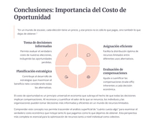 Conclusiones: Importancia del Costo de
Oportunidad
"En un mundo de escasez, cada elección tiene un precio, y ese precio no es sólo lo que pagas, sino también lo que
dejas de obtener."
El costo de oportunidad es un principio universal en economía que subraya el hecho de que todas las decisiones
implican compensaciones. Al reconocer y cuantificar el valor de lo que se renuncia, los individuos y las
organizaciones pueden tomar decisiones más informadas y eficientes en un mundo de recursos limitados.
Comprender este concepto nos permite trascender el análisis superficial de "cuánto cuesta algo" para examinar el
verdadero costo económico que incluye tanto lo que pagamos como lo que dejamos de obtener. Esta perspectiva
más completa es esencial para la optimización de recursos tanto a nivel individual como colectivo.
Toma de decisiones
informadas
Permite evaluar el verdadero
costo de nuestras elecciones,
incluyendo las oportunidades
perdidas.
Asignación eficiente
Facilita la distribución óptima de
recursos limitados entre
diferentes usos alternativos.
Evaluación de
compensaciones
Ayuda a cuantificar las
compensaciones (trade-offs)
inherentes a cada decisión
económica.
Planificación estratégica
Contribuye al desarrollo de
estrategias que maximizan el
beneficio neto considerando todas
las alternativas.
 