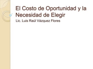 El Costo de Oportunidad y la
Necesidad de Elegir
Lic. Luis Raúl Vázquez Flores
 