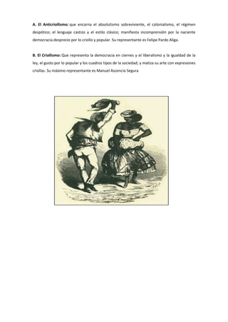 A. El Anticriollismo: que encarna el absolutismo sobreviviente, el colonialismo, el régimen
despótico; el lenguaje castizo y el estilo clásico; manifiesta incomprensión por la naciente
democracia desprecio por lo criollo y popular. Su representante es Felipe Pardo Aliga.
B. El Criollismo: Que representa la democracia en ciernes y el liberalismo y la igualdad de la
ley, el gusto por lo popular y los cuadros tipos de la sociedad; y matiza su arte con expresiones
criollas. Su máximo representante es Manuel Ascencio Segura
 
