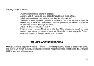 Se pregunta en la tertulia:

             -   ¿Cuánto tiempo lleva fulana de casada?
             -   Aguarde usted. Fulana se casó estando Goyito para irse a Chile...
             -   ¿Cuánto tiempo hace que murió el guardián de tal convento?
             -   Yo le diré a usted; al padre guardián le estaban tocando las agonías al otro día
                 del embarque de Goyito. Me acuerdo todavía que se las recé estando enferma
                 en cama de resultas del viaje al Callao
             -   ¿Qué edad tienen aquel jovencito?
             -   Déjeme usted recordar. Nació en el año de... Mire usted, este calculo es más
                 seguro, son habas contadas, cuando recibimos la primera carta de Goyito,
                 estaba mudando de dientes, saque usted la cuenta...



                              MANUEL ASCENCIO SEGURA

Manuel Ascensio Segura y Cordero (1805-1871), escritor peruano, nacido y fallecido en Lima,
era hijo de un militar español, que luchó contra los independentistas en la batalla de Ayacucho
(1824), y de una criolla peruana.



                                                                                              10
 