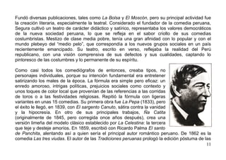 Fundó diversas publicaciones, tales como La Bolsa y El Moscón, pero su principal actividad fue
la creación literaria, especialmente la teatral. Considerado el fundador de la comedia peruana,
Segura cultivó un teatro de carácter didáctico y satírico, representaba los valores democráticos
de la nueva sociedad peruana, lo que se refleja en el sabor criollo de sus comedias
costumbristas. Mestizo de clase media pobre, tenía una gran afinidad con lo popular y con el
mundo plebeyo del “medio pelo”, que correspondía a los nuevos grupos sociales en un país
recientemente emancipado. Su teatro, escrito en verso, reflejaba la realidad del Perú
republicano, con una visión comprensiva de sus defectos y sus cualidades, captando lo
pintoresco de las costumbres y lo permanente de su espíritu.

Como casi todos los comediógrafos de entonces, creaba tipos, no
personajes individuales, porque su intención fundamental era entretener
satirizando los males de la época. La fórmula era simple pero eficaz: un
enredo amoroso, intrigas políticas, prejuicios sociales como contexto y
unos toques de color local que provenían de las referencias a las corridas
de toros o a las festividades religiosas. Repitió la fórmula con ligeras
variantes en unas 15 comedias. Su primera obra fue La Pepa (1833), pero
el éxito le llegó, en 1839, con El sargento Canuto, sátira contra la vanidad
y la hipocresía. En otro de sus principales trabajos, Ña Catita
(originalmente de 1845, pero corregida once años después), crea una
versión limeña del modelo clásico establecido por La Celestina: la tercera
que teje y desteje amoríos. En 1859, escribió con Ricardo Palma El santo
de Panchita, alentando así a quien sería el principal autor romántico peruano. De 1862 es la
comedia Las tres viudas. El autor de las Tradiciones peruanas prologó la edición póstuma de las
                                                                                             11
 