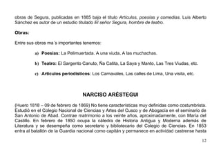 obras de Segura, publicadas en 1885 bajo el título Artículos, poesías y comedias. Luis Alberto
Sánchez es autor de un estudio titulado El señor Segura, hombre de teatro.

Obras:

Entre sus obras ma´s importantes tenemos:

         a) Poesías: La Pelimuertada. A una viuda, A las muchachas.

         b) Teatro: El Sargento Canuto, Ña Catita, La Saya y Manto, Las Tres Viudas, etc.

         c) Artículos periodísticos: Los Carnavales, Las calles de Lima, Una visita, etc.



                                 NARCISO ARÉSTEGUI

(Huero 1818 – 09 de febrero de 1869) No tiene características muy definidas como costumbrista.
Estudió en el Colegio Nacional de Ciencias y Artes del Cusco y de Abogacía en el seminario de
San Antonio de Abad. Contrae matrimonio a los veinte años, aproximadamente, con María del
Castillo. En febrero de 1850 ocupa la cátedra de Historia Antigua y Moderna además de
Literatura y se desempeña como secretario y bibliotecario del Colegio de Ciencias. En 1853
entra al batallón de la Guardia nacional como capitán y permanece en actividad castrense hasta

                                                                                            12
 