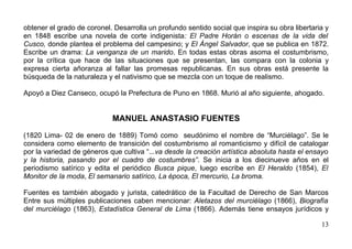 obtener el grado de coronel. Desarrolla un profundo sentido social que inspira su obra libertaria y
en 1848 escribe una novela de corte indigenista: El Padre Horán o escenas de la vida del
Cusco, donde plantea el problema del campesino; y El Ángel Salvador, que se publica en 1872.
Escribe un drama: La venganza de un marido. En todas estas obras asoma el costumbrismo,
por la crítica que hace de las situaciones que se presentan, las compara con la colonia y
expresa cierta añoranza al fallar las promesas republicanas. En sus obras está presente la
búsqueda de la naturaleza y el nativismo que se mezcla con un toque de realismo.

Apoyó a Diez Canseco, ocupó la Prefectura de Puno en 1868. Murió al año siguiente, ahogado.


                            MANUEL ANASTASIO FUENTES

(1820 Lima- 02 de enero de 1889) Tomó como seudónimo el nombre de “Murciélago”. Se le
considera como elemento de transición del costumbrismo al romanticismo y difícil de catalogar
por la variedad de géneros que cultiva “...va desde la creación artística absoluta hasta el ensayo
y la historia, pasando por el cuadro de costumbres”. Se inicia a los diecinueve años en el
periodismo satírico y edita el periódico Busca pique, luego escribe en El Heraldo (1854), El
Monitor de la moda, El semanario satírico, La época, El mercurio, La broma.

Fuentes es también abogado y jurista, catedrático de la Facultad de Derecho de San Marcos
Entre sus múltiples publicaciones caben mencionar: Aletazos del murciélago (1866), Biografía
del murciélago (1863), Estadística General de Lima (1866). Además tiene ensayos jurídicos y

                                                                                                13
 