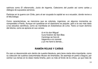 satíricos como El villarancidio, Juicio de trigamia, Catecismo del pueblo así como cartas y
diálogos de supuestos serranos.

Participa en la guerra con Chile, pero al ser ocupada la capital se va a ecuador, donde revive a
El Murciélago.

Como características, se menciona que es colorista, ingenioso, en algunos momentos es
comparable a Pardo. Aunque sin quedarse en el clasicismo es popular, pero a la vez más dado
a los estudios científicos, como se manifiesta en Estadísticas de Lima. Tiene un buen dominio
del idioma, como se aprecia en sus versos:

                                       A mi tío don Miguel
                                       Cura hicieron de San Blas
                                       Canónigo se hizo él;
                                       háganme a mí coronel
                                       y yo me haré lo demás...


                                RAMÓN ROJAS Y CAÑAS

Es casi un desconocido aún dentro de nuestra literatura, pero tiene cierta obra importante, como
su colección de cuadros costumbristas Museo de limeñadas. Se asemeja en parte a Segura, por
centrar sus temas en la clase media limeña, pero va más al fondo de la crítica, ya que trata de

                                                                                             14
 
