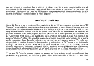 ser moralizante y contiene fuerte ataque al clero corrupto y gran preocupación por el
mantenimiento de una verdadera religiosidad. Entre sus cuadros destacan: La procesión del
encontrón, Los médicos de Lima, No es menester comprar sombreros en las sombrerías, etc. En
cuanto al lenguaje, se identifica con el habla popular.


                                  ABELARDO GAMARRA

Abelardo Gamarra es el mejor satírico provinciano de las letras peruanas, conocido como “El
Tunante”, a su modo fue un prosista de jarana y de estampas cholas. Costumbrista que aparece
en la época de inicios del realismo peruano, fue de ingenio ágil, de prosa risueña y fácil, con un
lenguaje tomado del pueblo; hizo de su prosa y sus artículos de costumbres, la visión de lo
popular, tomando como base páginas de habla y hábitos de la sierra peruana. Recordemos que
El Tunante (así firmó algunos de sus libros), es un criollista de finales de siglo XIX, padre de la
palabra “Marinera”; algo más, escribió una de las mejores estampas costumbristas de la sierra
en La mamacha. Jorge Basadre data algunas expresiones sobre nuestro autor: “No debe ser
despreciada, por último la contribución cuantiosa y valiosísima de El Tunante a los listines de
toros y a la música popular. Gran parte de esta última no circuló con su nombre; pero se
difundió en yaravíes, canciones, tonderos, polkas, marinera y otras piezas que son como joyas
antológicas de un romancero anónimo ya, en parte, disperso en el helado infierno del olvido”.

Y es que El Tunante supuso recrear personajes de toda estirpe social, de preferente los
provincianos y políticos, las limeñas y personajes pintorescos de la ciudad. No en vano

                                                                                                15
 