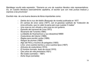 Mariátegui acuñó esta expresión: “Gamarra es uno de nuestros literatos más representativos.
Es, en nuestra literatura esencialmente capitalina, el escritor que con más pureza traduce y
expresa a las provincias”.

Escribió más de una buena decena de libros importantes como:

            -   Detrás de la cruz del diablo (Bosquejo de novela) publicada en 1877
            -   En camisa de once varas (1877), con el gracioso subtítulo de “Colección de
                once artículos, que no valen la pena pero que cuestan 5 reales”
            -   Una cosa es con vihuela y otra cosa es con guitarra.
            -   Episodio del carnaval de Lima (187))
            -   Novenario del Tunante (1885)
            -   La Batalla de Huamachuco y sus desastres(18869
            -   Costumbres del Interior (1888)
            -   Reglas para escribir cartas (1889)
            -   Rasgos de plumas (1889)
            -   Algo del Perú y muchos de pelagatos (1905)
            -   Lima: unos cuantos barrios y unos cuantos tipos (1907)
            -   Artículos de costumbres (1910)
            -   El hombre honrado, texto de moral (1910)
            -   Cien años de vida perdularia (1921)
            -   Ña Codeo (comedia – 1887)
            -   Doña Goya (comedia)

                                                                                          16
 