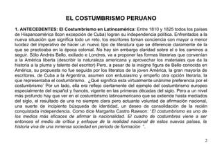 EL COSTUMBRISMO PERUANO
1. ANTECEDENTES: El Costumbrismo en Latinoamérica: Entre 1810 y 1825 todos los países
de Hispanoamérica 8con excepción de Cuba) logran su independencia política. Enfrentados a la
nueva situación que significa todo un reto, los escritores toman conciencia con mayor o menor
lucidez del imperativo de hacer un nuevo tipo de literatura que se diferencie claramente de la
que se practicaba en la época colonial. No hay sin embargo claridad sobre el o los caminos a
seguir. Sólo Andrés Bello, exiliado e Londres, va a proponer las formas literarias que convenían
a la América liberta (describir la naturaleza americana y aprovechar los materiales que da la
historia a la pluma y talento del escritor) Pero, a pesar de la insigne figura de Bello conocida en
América, su propuesta no fue seguida por los literatos de la joven América, la gran mayoría de
escritores, de Cuba a la Argentina, asumen con entusiasmo y empeño otra opción literaria, la
que representaba el costumbrismo. ¿Qué significa esta virtualmente unánime preferencia por el
costumbrismo’ Por un lado, ella era reflejo ciertamente del ejemplo del costumbrismo europeo
especialmente del español y francés, vigente en las primeras décadas del siglo. Pero a un nivel
más profundo hay que ver en el costumbrismo latinoamericano que se extiende hasta mediados
del siglo, el resultado de una no siempre clara pero actuante voluntad de afirmación nacional,
una suerte de incipiente búsqueda de identidad, un deseo de consolidación de la recién
conquistada independencia. Como dice Margarita Castro Rawson: “El costumbrismo es uno de
los medios más eficaces de afirmar la nacionalidad. El cuadro de costumbres viene a ser
entonces el medio de crítica y enfoque de la realidad nacional de estos nuevos países, la
historia viva de una inmensa sociedad en periodo de formación ”.


                                                                                                 2
 