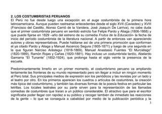 2. LOS COSTUMBRISTAS PERUANOS
El Perú no fue desde luego una excepción en el auge costumbrista de la primera hora
latinoamericana. Aunque pueden rastrearse antecedentes desde el siglo XVII (Caviedes) y XVIII
(Francisco del Castillo, Alonso Carrió de la Vandera, José Joaquín De Larriva), no cabe duda
que el primer costumbrista peruano en sentido estricto fue Felipe Pardo y Aliaga (1806-1868) y
que puede fijarse en 1829 –año del estreno de su comedia Frutos de la Educación- la fecha de
inicio del período costumbrista de la literatura nacional. A partir de entonces van apareciendo
autores y obras representativas. Puede hablarse así de una primera promoción que conforman
el ya citado Pardo y Aliaga y Manuel Ascencio Segura (1805-1871) y luego de una segunda en
la que figuran Narciso Aréstegui (1818-1869), Manuel Anastasio Fuentes “El Murciélago”
(1820-1889), Ramón Rojas y Cañas (1820-1881). Hay incluso un costumbrista tardío, Abelardo
Gamarra “El Tunante” (1852-1924), que prolonga hasta el siglo veinte la presencia de la
escuela.

Predominantemente limeño en un primer momento, el costumbrismo peruano va ampliando
lentamente las fronteras de su mundo representado pero sin llegar a incluir en ningún momento
al Perú total. Sus principales medios de expresión son los periódicos y las revistas por un lado y
el teatro por otro. En los primeros aparecen los cuadros o artículos de costumbres, la creación
más típica del costumbrismo, y también las diversas formas de la poesía festiva en particular las
letrillas. Los locales teatrales por su parte sirven para la representación de las llamadas
comedias de costumbres que traían a un público considerable. El atractivo que para el escritor
significaba poder llegar con rapidez a su público y recoger también de inmediato las reacciones
de la gente – lo que se conseguía a cabalidad por medio de la publicación periódica y la
                                                                                                 3
 