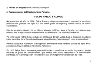 f) Utiliza un lenguaje claro, sencillo y coloquial.

5. Representantes del Costumbrismo Peruano:

                                 FELIPE PARDO Y ALIAGA

Nació en lima el año de 1806, Felipe Pardo y aliaga es considerado uno de los escritores
poéticos más grandes del siglo XIX. Sus obras gozan del ingenio y talento satírico, de honda
cepa clásica.

Hijo de un alto funcionario de los últimos Virreyes del Perú. Viaja a España, en instantes que
nuestro país era proclamado independiente por el General Don José de San Martín.

Ya en la Madre Patria, Felipe estudió en el Colegio de San Mateo, bajo la dirección de Alberto
Lista, sacerdote de la Escuela sevillana de ideas liberales “afrancesadas” y con amplia cultura.

Pardo y Aliaga fue nutrido por la disciplinada orientación de la literatura clásica del siglo XVIII,
percibiendo muy de cerca el movimiento romántico.

En 1827, Felipe Pardo y Aliaga regresará al Perú en compañía de su familia, ingresando tiempo
después al grupo de conservadores que miraba con suma desconfianza el desconcierto
planteado por la emancipación y los liberales que promulgaron la Constitución de 1828.


                                                                                                  5
 