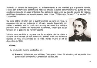 Viviendo un tiempo de desengaño, su enfrentamiento a una realidad que le parecía ridícula,
Felipe, con el fervoroso sentimiento nacional emplea la sátira para transmitir su punto de vista
con lo que sucedía en aquel entonces. Fue así como hace sentir su repudio y punto de vista en
periódicos importantes de aquella época, tales como, “El Mercurio Peruano”, “La Verdad”, “El
Conciliador”.

Su estilo sátiro y burlón con el cual transmitía su punto de vista, le
causaron más de un problema en el país, siendo desterrado con
varias ocasiones, con lo cual conoció muy de cerca los altibajos
políticos, Fue Ministro de Relaciones Exteriores, cargo que ocupa
también en el gobierno de Ramón Castilla.

Iniciada una parálisis y ceguera que lo aquejaba, decide viajar a
Europa para tratarse de sus dolencias, siendo inútil sus esfuerzos
regresa al Perú desanimado de la vida, donde muere el 24 de
diciembre de 1868.

   Obras:

   Su producción literaria se clasifica en:

      a) Poesías: (destacan sus letrillas): Qué guapo chico, El ministro y el aspirante, Los
         paraísos de Sempronio, Constitución política, etc.

                                                                                              6
 