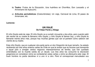 b) Teatro: Frutos de la Educación, Una huérfana en Chorrillos, Don Leocadio y el
         Aniversario de Ayacucho.

      c) Artículos periodísticos (Costumbristas): Un viaje, Carnaval de Lima, El paseo de
         Amancaes, etc.


Lecturas:

                                          UN VIAJE
                                   De Felipe Pardo y Aliaga

El niño Goyito está de viaje. El niño Goyito va a cumplir cincuenta y dos años, pero cuando salió
del vientre de su madre le llamaron niño Goyito, y niño Goyito le llaman hoy, y niño Goyito le
llamarán treinta años más, porque hay muchas gentes que van al panteón como salieron del
vientre de su madre.

Este niño Goyito, que en cualquier otra parte sería un don Gregorión de buen tamaño, ha estado
recibiendo por tres años enteros cartas de Chile en que le avisan que es forzoso que transporte
a aquel país a arreglar ciertos negocios interesantísimos de familia, que han quedado
embrollados con la muerte súbita de un deudo. Los tres años los consumió la discreción
gregoriana en considerar cómo se contestarían estas cartas y cómo se efectuaría este viaje. El
buen hombre no podía decidirse ni a uno ni a otro. Pero el corresponsal menudeaba sus

                                                                                               7
 