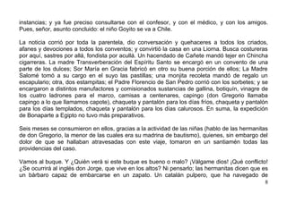instancias; y ya fue preciso consultarse con el confesor, y con el médico, y con los amigos.
Pues, señor, asunto concluido: el niño Goyito se va a Chile.

La noticia corrió por toda la parentela, dio conversación y quehaceres a todos los criados,
afanes y devociones a todos los conventos; y convirtió la casa en una Liorna. Busca costureras
por aquí, sastres por allá, fondista por acullá. Un hacendado de Cañete mandó tejer en Chincha
cigarreras. La madre Transverberación del Espíritu Santo se encargó en un convento de una
parte de los dulces; Sor María en Gracia fabricó en otro su buena porción de ellos; La Madre
Salomé tomó a su cargo en el suyo las pastillas; una monjita recoleta mandó de regalo un
escapulario; otra, dos estampitas; el Padre Florencio de San Pedro corrió con los sorbetes; y se
encargaron a distintos manufactores y comisionados sustancias de gallina, botiquín, vinagre de
los cuatro ladrones para el marco, camisas a centenares, capingo (don Gregorio llamaba
capingo a lo que llamamos capote), chaqueta y pantalón para los días fríos, chaqueta y pantalón
para los días templados, chaqueta y pantalón para los días calurosos. En suma, la expedición
de Bonaparte a Egipto no tuvo más preparativos.

Seis meses se consumieron en ellos, gracias a la actividad de las niñas (hablo de las hermanitas
de don Gregorio, la menor de las cuales era su madrina de bautismo), quienes, sin embargo del
dolor de que se hallaban atravesadas con este viaje, tomaron en un santiamén todas las
providencias del caso.

Vamos al buque. Y ¿Quién verá si este buque es bueno o malo? ¡Válgame dios! ¡Qué conflicto!
¿Se ocurrirá al inglés don Jorge, que vive en los altos? Ni pensarlo; las hermanitas dicen que es
un bárbaro capaz de embarcarse en un zapato. Un catalán pulpero, que ha navegado de
                                                                                                8
 