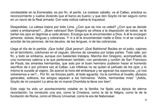 condestable en la Esmeralda; es por fin, el perito. Le costean caballo, va al Callao, practica su
reconocimiento y vuelve diciendo que el barco es bueno; y que don Goyito irá tan seguro como
en un navío de la Real armada. Con esta noticia calma la inquietud.

Despedidas. La calesa trajina por todo Lima. ¿Con que se nos va usted? ¿Con que se decide
usted a embarcarse?... ¡Buen valorazo! Don Gregorio se ofrece a la disposición de todos: se le
bañan los ojos en lágrimas a cada abrazo. Encarga que le encomienden a Dios. A él le encargan
jamones, dulces, lenguas y cobranzas. Y ni a él le encomiendan nadie a Dios; ni el se vuelve a
acordar de los jamones, de los deudos, de las lenguas, ni de las cobranzas.

Llega el día de la partida. ¡Que bulla! ¡Qué jarana1 ¡Qué Babilonia! Baúles en el patio, cajones
en el dormitorio, colchones en el zaguán, diluvios de canastos por todas partes. Todo sale, por
fin, y todo se embarca, aunque con bastantes trabajos. Marcha don Gregorio, acompañado de
una numerosa caterva a la que pertenecen también, con pendones y cordón de San Francisco
de Paula, las amantes hermanitas, que solo por el buen hermano pudieron hacer el horrendo
sacrificio de ir por primera vez al Callao. Las infelices no se quitan el pañuelo de los ojos; y lo
mismo le sucede al viajero. Se acercó la hora del embarque y se agravan los soponcios. ¿si nos
volveremos a ver?... Por fin, es forzoso partir, el bote aguarda. Va la comitiva al muelle; abrazos
generales, sollozos, los amigos separan a los hermanos: “Adiós, hermanitas mías” “¡Adiós,
Goyito de mi corazón! La alma de mi mamá Chombita te lleve con bien”.

Este viaje ha sido un acontecimiento notable en la familia; ha fijado una época de eterna
recordación; ha constuido una era, como la Cristiana, como la de la Hégira, como la de la
fundación de Roma, como el Diluvio Universal, como la era de Nabonasar.
                                                                                        9
 