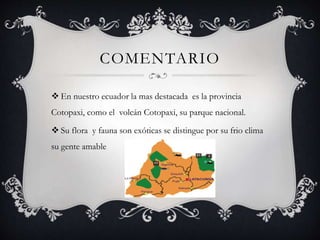 COMENTARIO
 En nuestro ecuador la mas destacada es la provincia
Cotopaxi, como el volcán Cotopaxi, su parque nacional.
 Su flora y fauna son exóticas se distingue por su frio clima
su gente amable
 
