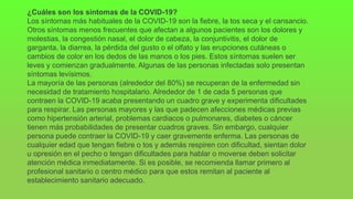 ¿Cuáles son los síntomas de la COVID-19?
Los síntomas más habituales de la COVID-19 son la fiebre, la tos seca y el cansancio.
Otros síntomas menos frecuentes que afectan a algunos pacientes son los dolores y
molestias, la congestión nasal, el dolor de cabeza, la conjuntivitis, el dolor de
garganta, la diarrea, la pérdida del gusto o el olfato y las erupciones cutáneas o
cambios de color en los dedos de las manos o los pies. Estos síntomas suelen ser
leves y comienzan gradualmente. Algunas de las personas infectadas solo presentan
síntomas levísimos.
La mayoría de las personas (alrededor del 80%) se recuperan de la enfermedad sin
necesidad de tratamiento hospitalario. Alrededor de 1 de cada 5 personas que
contraen la COVID-19 acaba presentando un cuadro grave y experimenta dificultades
para respirar. Las personas mayores y las que padecen afecciones médicas previas
como hipertensión arterial, problemas cardiacos o pulmonares, diabetes o cáncer
tienen más probabilidades de presentar cuadros graves. Sin embargo, cualquier
persona puede contraer la COVID-19 y caer gravemente enferma. Las personas de
cualquier edad que tengan fiebre o tos y además respiren con dificultad, sientan dolor
u opresión en el pecho o tengan dificultades para hablar o moverse deben solicitar
atención médica inmediatamente. Si es posible, se recomienda llamar primero al
profesional sanitario o centro médico para que estos remitan al paciente al
establecimiento sanitario adecuado.
 