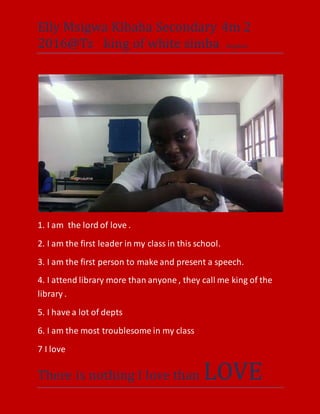 Elly Msigwa Kibaha Secondary 4m 2
2016@Tz king of white simba kingdom
There is nothing I love than LOVE
1. I am the lord of love .
2. I am the first leader in my class in this school.
3. I am the first person to make and present a speech.
4. I attend library more than anyone , they call me king of the
library .
5. I have a lot of depts
6. I am the most troublesome in my class
7 I love
 