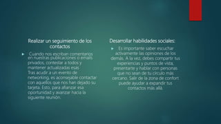 Realizar un seguimiento de los
contactos
 Cuando nos escriban comentarios
en nuestras publicaciones o emails
privados, contestar a todos y
mantener actualizadas esas
Tras acudir a un evento de
networking, es aconsejable contactar
con aquellos que nos han dejado su
tarjeta. Esto, para afianzar esa
oportunidad y avanzar hacia la
siguiente reunión.
Desarrollar habilidades sociales:
 Es importante saber escuchar
activamente las opiniones de los
demás. A la vez, debes compartir tus
experiencias y puntos de vista,
presentarte y hablar con personas
que no sean de tu círculo más
cercano. Salir de la zona de confort
puede ayudar a expandir tus
contactos más allá.
 