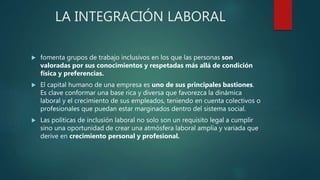 LA INTEGRACIÓN LABORAL
 fomenta grupos de trabajo inclusivos en los que las personas son
valoradas por sus conocimientos y respetadas más allá de condición
física y preferencias.
 El capital humano de una empresa es uno de sus principales bastiones.
Es clave conformar una base rica y diversa que favorezca la dinámica
laboral y el crecimiento de sus empleados, teniendo en cuenta colectivos o
profesionales que puedan estar marginados dentro del sistema social.
 Las políticas de inclusión laboral no solo son un requisito legal a cumplir
sino una oportunidad de crear una atmósfera laboral amplia y variada que
derive en crecimiento personal y profesional.
 