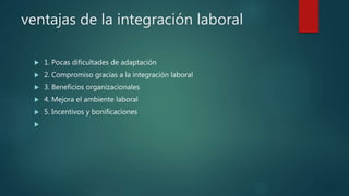 ventajas de la integración laboral
 1. Pocas dificultades de adaptación
 2. Compromiso gracias a la integración laboral
 3. Beneficios organizacionales
 4. Mejora el ambiente laboral
 5. Incentivos y bonificaciones

 