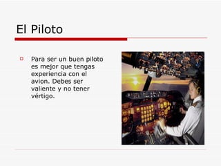 El Piloto Para ser un buen piloto es mejor que tengas experiencia con el avion. Debes ser valiente y no tener vértigo.  