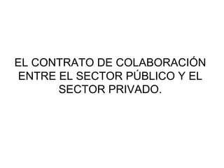 EL CONTRATO DE COLABORACIÓN
ENTRE EL SECTOR PÚBLICO Y EL
      SECTOR PRIVADO.
 