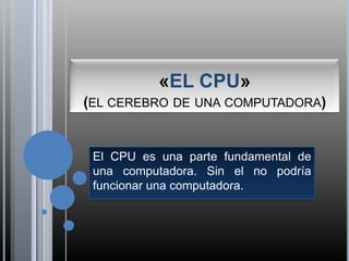«EL CPU»                                        (el cerebro de una computadora) El CPU es una parte fundamental de una computadora. Sin el no podría funcionar una computadora.  