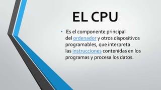 EL CPU
• Es el componente principal

del ordenador y otros dispositivos
programables, que interpreta
las instrucciones contenidas en los
programas y procesa los datos.

 