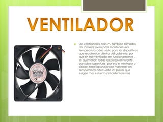  Los ventiladores del CPU también llamados 
de (cooler) sirven para mantener una 
temperatura adecuada para los dispositivos 
que recalientan dentro del gabinete, por 
que sin ese ventilador en funcionamiento , 
se quemarían todas las piezas al instante 
por sobre calentura , por eso el ventiralor o 
cooler, tiene la función de mantener en 
temperatura adecuada las piezas que 
exigen mas esfuerzo y recalientan mas 
