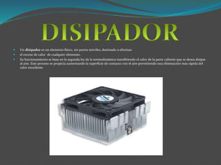  Un disipador es un elemento físico, sin partes móviles, destinado a eliminar 
 el exceso de calor de cualquier elemento. 
 Su funcionamiento se basa en la segunda ley de la termodinámica transfiriendo el calor de la parte caliente que se desea disipar 
al aire. Este proceso se propicia aumentando la superficie de contacto con el aire permitiendo una eliminación más rápida del 
calor excedente. 
 